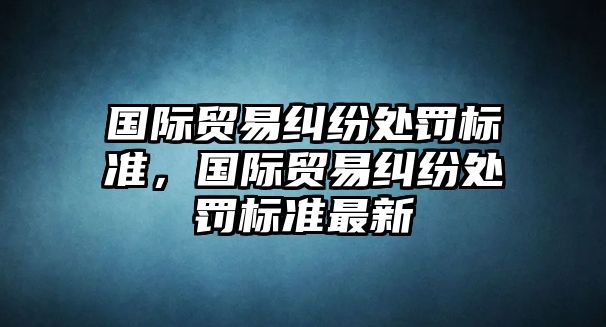 國際貿易糾紛處罰標準，國際貿易糾紛處罰標準最新