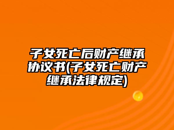 子女死亡后財(cái)產(chǎn)繼承協(xié)議書(shū)(子女死亡財(cái)產(chǎn)繼承法律規(guī)定)