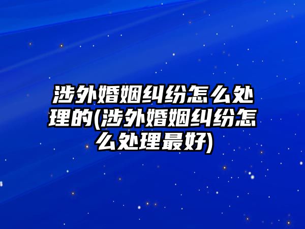 涉外婚姻糾紛怎么處理的(涉外婚姻糾紛怎么處理最好)