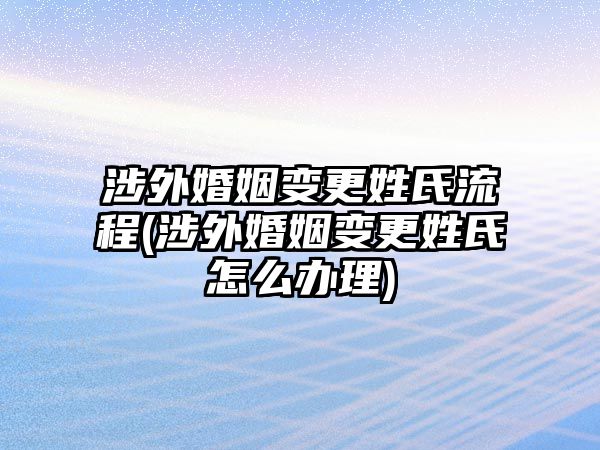 涉外婚姻變更姓氏流程(涉外婚姻變更姓氏怎么辦理)