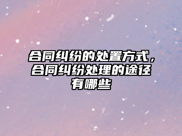 合同糾紛的處置方式，合同糾紛處理的途徑有哪些