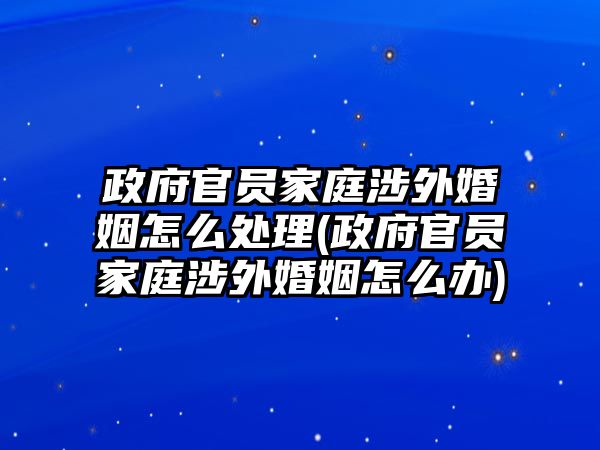 政府官員家庭涉外婚姻怎么處理(政府官員家庭涉外婚姻怎么辦)