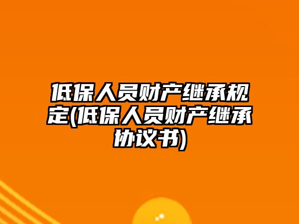 低保人員財產(chǎn)繼承規(guī)定(低保人員財產(chǎn)繼承協(xié)議書)