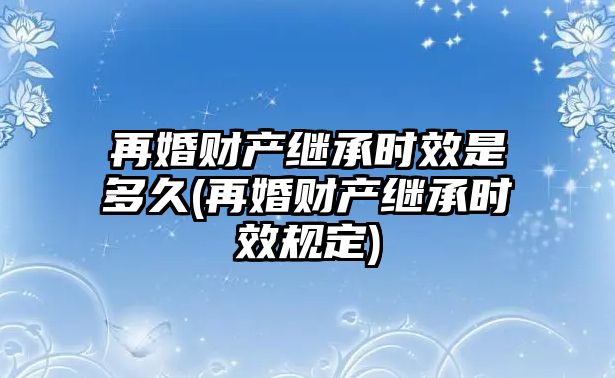 再婚財產(chǎn)繼承時效是多久(再婚財產(chǎn)繼承時效規(guī)定)