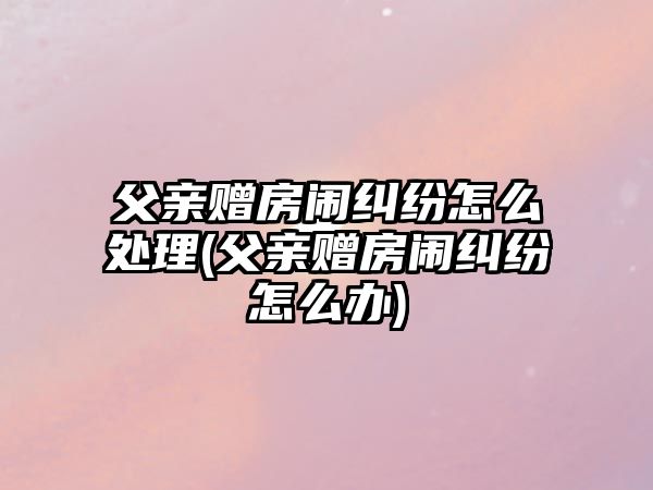 父親贈(zèng)房鬧糾紛怎么處理(父親贈(zèng)房鬧糾紛怎么辦)