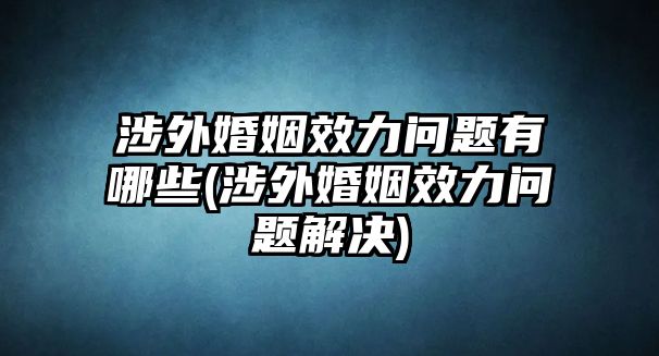 涉外婚姻效力問題有哪些(涉外婚姻效力問題解決)