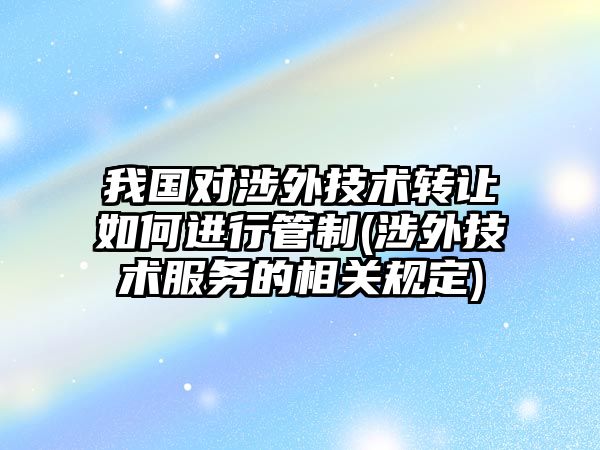 我國對涉外技術轉讓如何進行管制(涉外技術服務的相關規(guī)定)