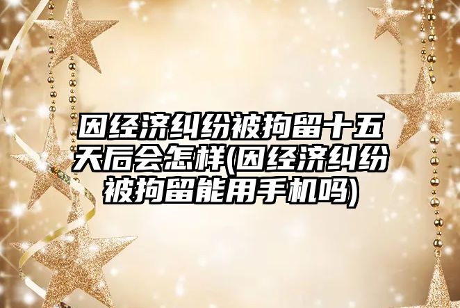 因經濟糾紛被拘留十五天后會怎樣(因經濟糾紛被拘留能用手機嗎)