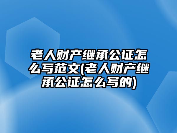 老人財(cái)產(chǎn)繼承公證怎么寫(xiě)范文(老人財(cái)產(chǎn)繼承公證怎么寫(xiě)的)