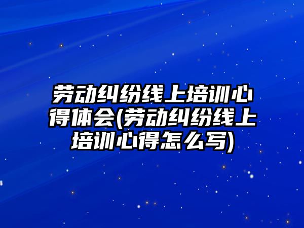 勞動糾紛線上培訓心得體會(勞動糾紛線上培訓心得怎么寫)