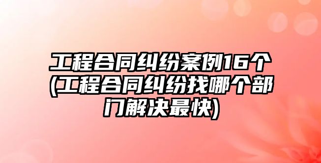 工程合同糾紛案例16個(gè)(工程合同糾紛找哪個(gè)部門(mén)解決最快)