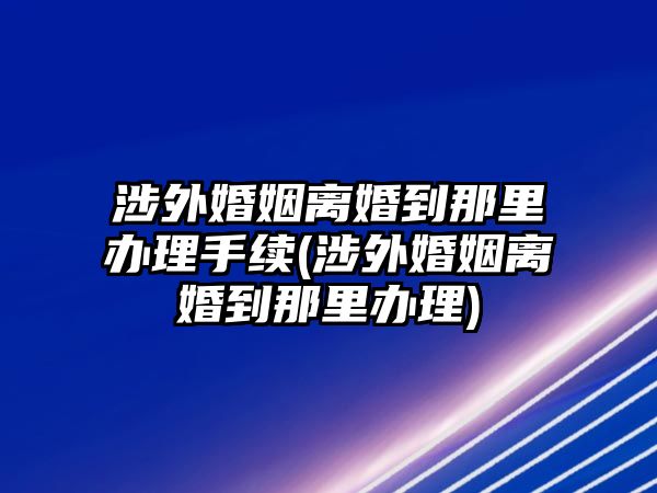 涉外婚姻離婚到那里辦理手續(xù)(涉外婚姻離婚到那里辦理)