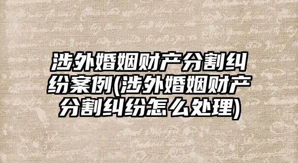 涉外婚姻財產分割糾紛案例(涉外婚姻財產分割糾紛怎么處理)