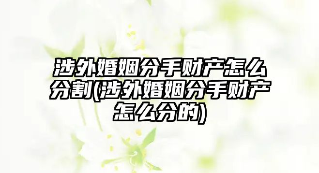 涉外婚姻分手財(cái)產(chǎn)怎么分割(涉外婚姻分手財(cái)產(chǎn)怎么分的)