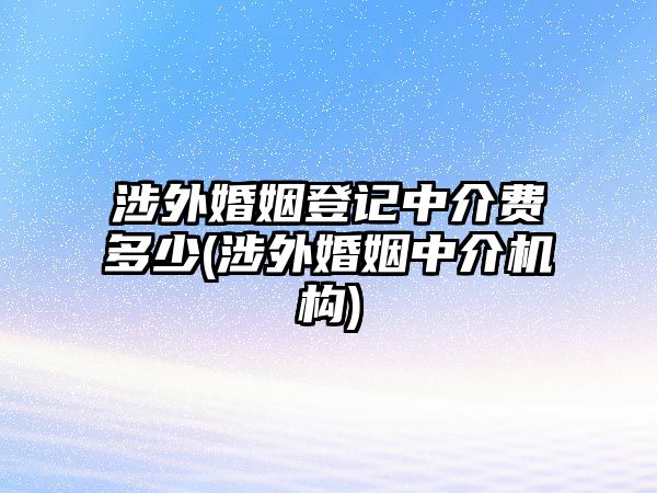 涉外婚姻登記中介費多少(涉外婚姻中介機構)