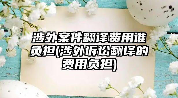 涉外案件翻譯費用誰負(fù)擔(dān)(涉外訴訟翻譯的費用負(fù)擔(dān))