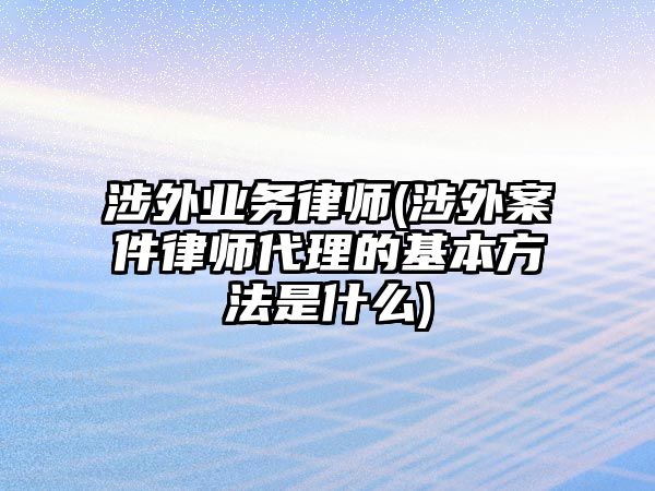 涉外業(yè)務(wù)律師(涉外案件律師代理的基本方法是什么)