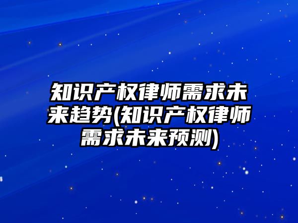 知識產權律師需求未來趨勢(知識產權律師需求未來預測)