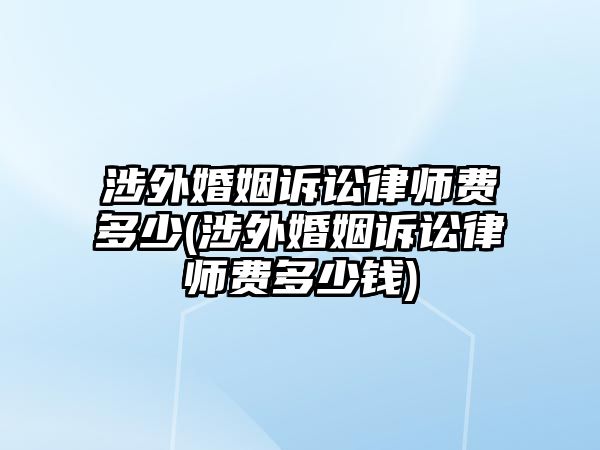 涉外婚姻訴訟律師費(fèi)多少(涉外婚姻訴訟律師費(fèi)多少錢)