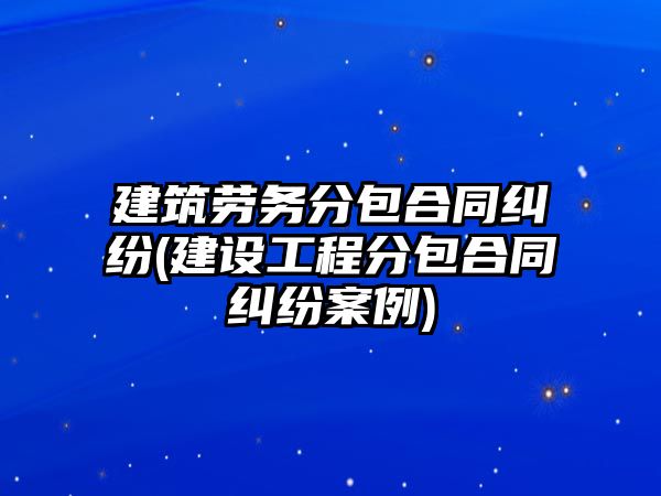 建筑勞務分包合同糾紛(建設工程分包合同糾紛案例)