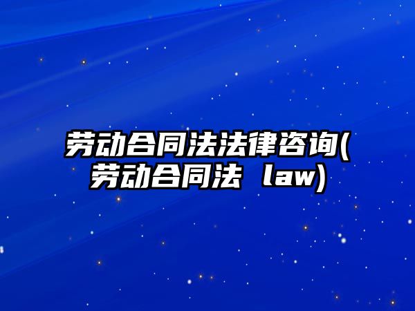 勞動合同法法律咨詢(勞動合同法 law)