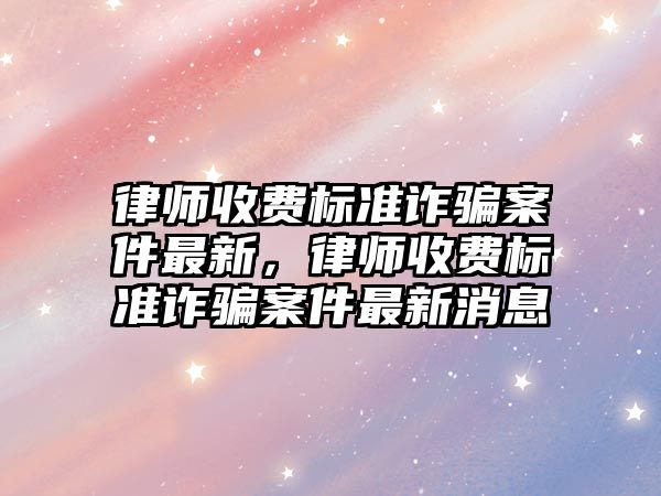 律師收費標準詐騙案件最新，律師收費標準詐騙案件最新消息