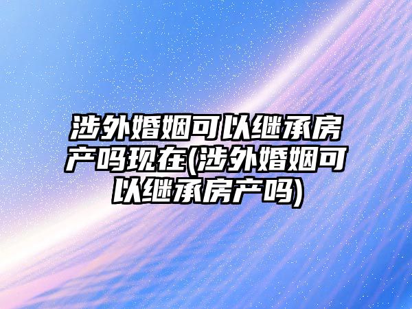 涉外婚姻可以繼承房產嗎現在(涉外婚姻可以繼承房產嗎)