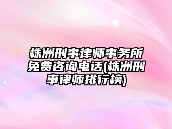 株洲刑事律師事務所免費咨詢電話(株洲刑事律師排行榜)