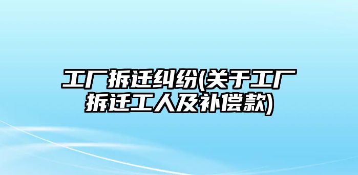 工廠拆遷糾紛(關(guān)于工廠拆遷工人及補償款)