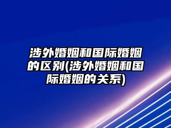 涉外婚姻和國(guó)際婚姻的區(qū)別(涉外婚姻和國(guó)際婚姻的關(guān)系)