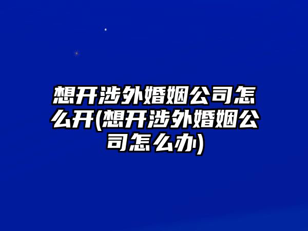 想開涉外婚姻公司怎么開(想開涉外婚姻公司怎么辦)