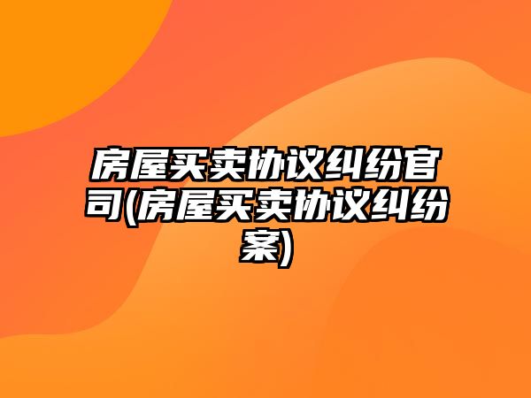 房屋買(mǎi)賣協(xié)議糾紛官司(房屋買(mǎi)賣協(xié)議糾紛案)