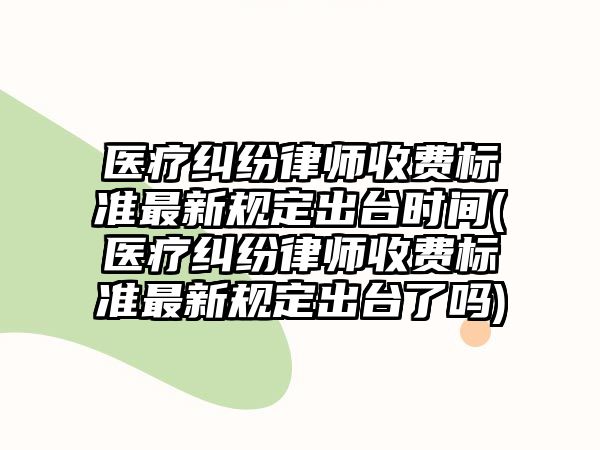 醫療糾紛律師收費標準最新規定出臺時間(醫療糾紛律師收費標準最新規定出臺了嗎)