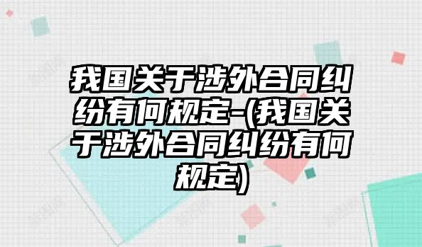 我國關(guān)于涉外合同糾紛有何規(guī)定-(我國關(guān)于涉外合同糾紛有何規(guī)定)