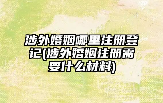 涉外婚姻哪里注冊登記(涉外婚姻注冊需要什么材料)