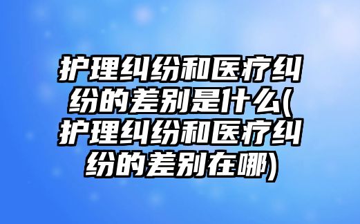 護理糾紛和醫(yī)療糾紛的差別是什么(護理糾紛和醫(yī)療糾紛的差別在哪)