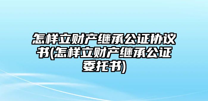 怎樣立財(cái)產(chǎn)繼承公證協(xié)議書(怎樣立財(cái)產(chǎn)繼承公證委托書)