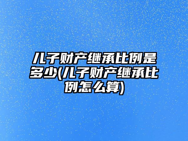 兒子財產繼承比例是多少(兒子財產繼承比例怎么算)