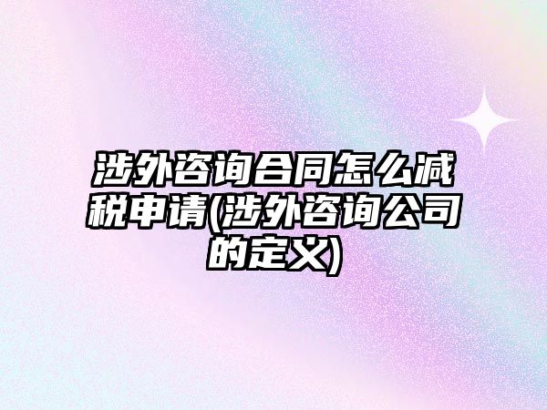 涉外咨詢合同怎么減稅申請(qǐng)(涉外咨詢公司的定義)