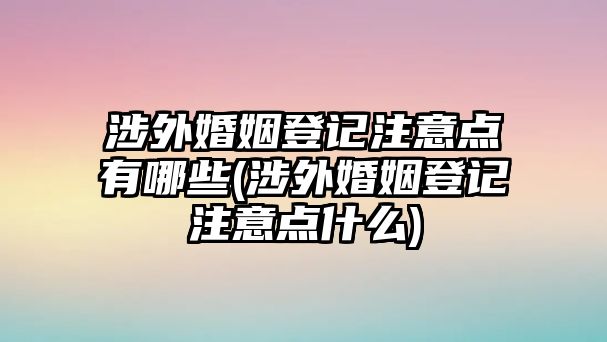 涉外婚姻登記注意點有哪些(涉外婚姻登記注意點什么)