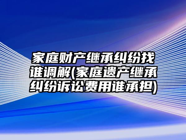 家庭財產繼承糾紛找誰調解(家庭遺產繼承糾紛訴訟費用誰承擔)