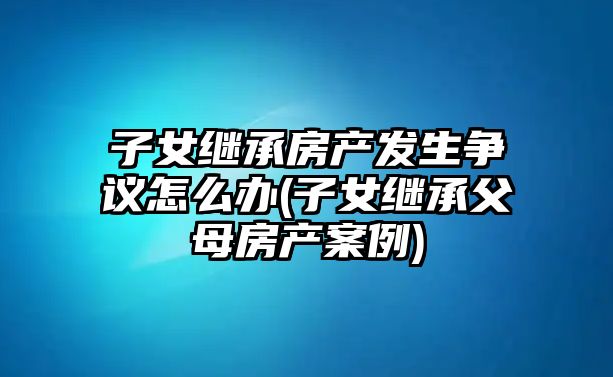 子女繼承房產發生爭議怎么辦(子女繼承父母房產案例)