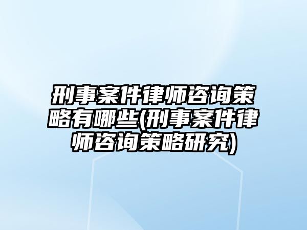 刑事案件律師咨詢策略有哪些(刑事案件律師咨詢策略研究)