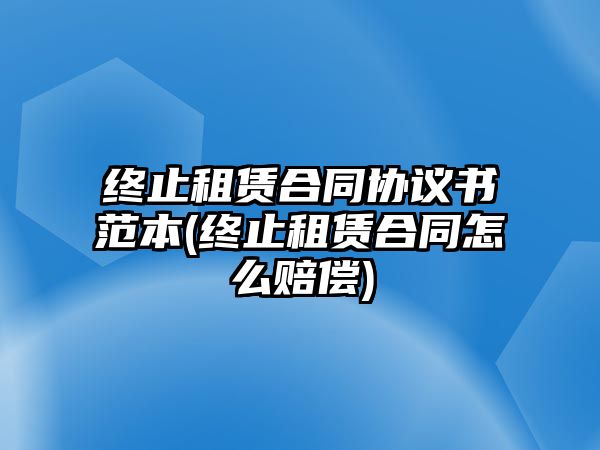 終止租賃合同協議書范本(終止租賃合同怎么賠償)