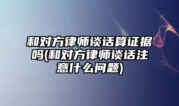 和對(duì)方律師談話算證據(jù)嗎(和對(duì)方律師談話注意什么問題)