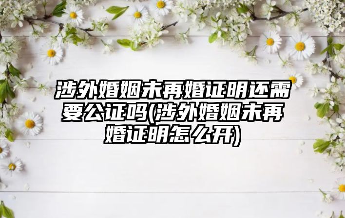 涉外婚姻未再婚證明還需要公證嗎(涉外婚姻未再婚證明怎么開(kāi))