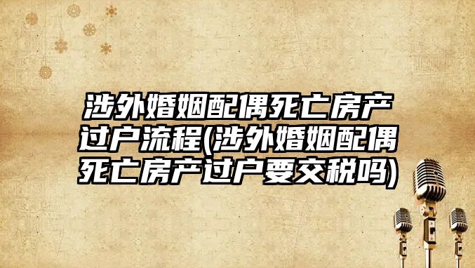 涉外婚姻配偶死亡房產過戶流程(涉外婚姻配偶死亡房產過戶要交稅嗎)