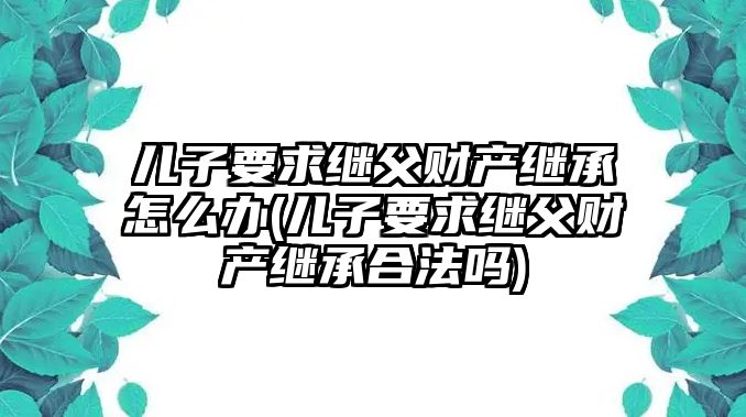 兒子要求繼父財產繼承怎么辦(兒子要求繼父財產繼承合法嗎)