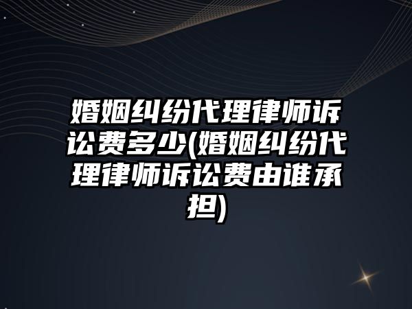 婚姻糾紛代理律師訴訟費多少(婚姻糾紛代理律師訴訟費由誰承擔(dān))