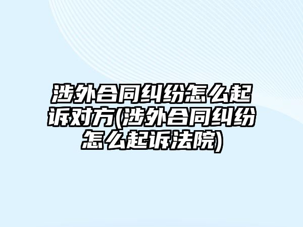 涉外合同糾紛怎么起訴對方(涉外合同糾紛怎么起訴法院)